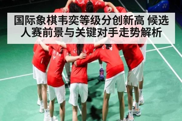 国际象棋韦奕等级分创新高 候选人赛前景与关键对手走势解析